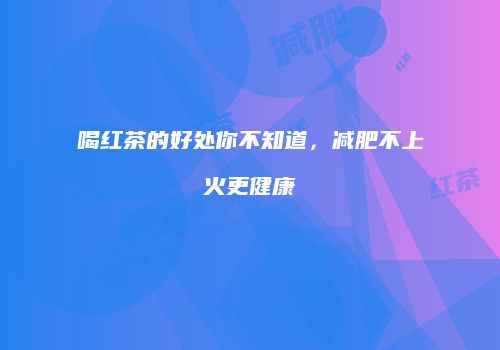 喝红茶的好处你不知道，减肥不上火更健康