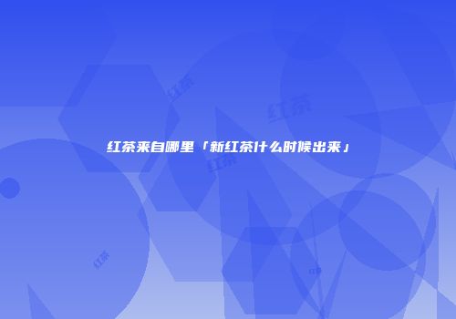 红茶来自哪里「新红茶什么时候出来」