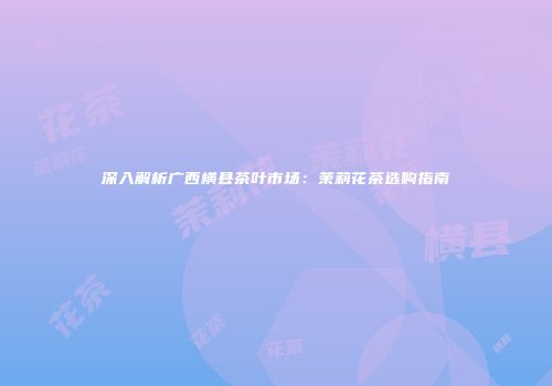 深入解析广西横县茶叶市场：茉莉花茶选购指南