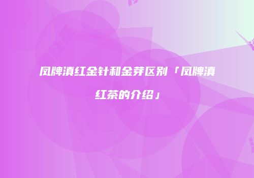 凤牌滇红金针和金芽区别「凤牌滇红茶的介绍」