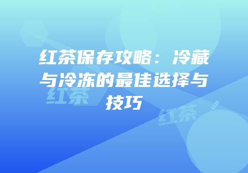 红茶保存攻略：冷藏与冷冻的最佳选择与技巧