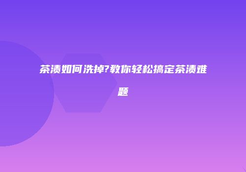 茶渍如何洗掉?教你轻松搞定茶渍难题