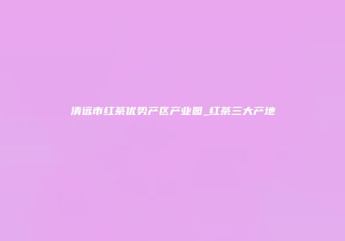 清远市红茶优势产区产业园_红茶三大产地