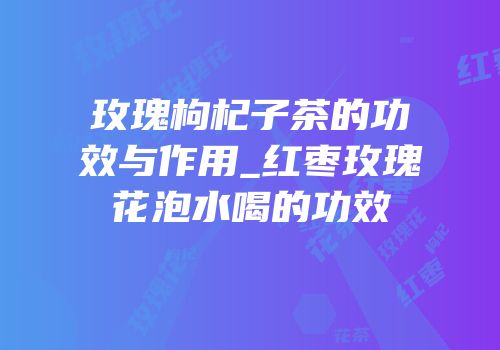 玫瑰枸杞子茶的功效与作用_红枣玫瑰花泡水喝的功效