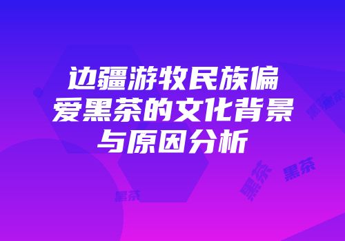 边疆游牧民族偏爱黑茶的文化背景与原因分析