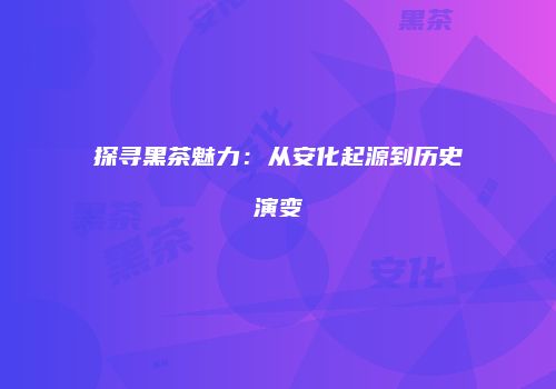 探寻黑茶魅力：从安化起源到历史演变