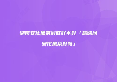 湖南安化黑茶到底好不好「慧赚网安化黑茶好吗」
