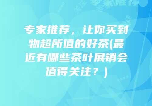 专家推荐，让你买到物超所值的好茶(最近有哪些茶叶展销会值得关注？)