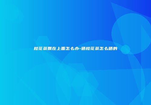 桂花茶飘在上面怎么办-晒桂花茶怎么晒的