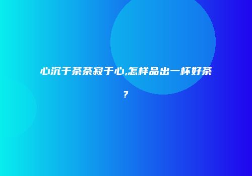 心沉于茶茶寂于心,怎样品出一杯好茶?