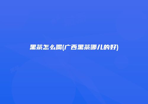 黑茶怎么喝(广西黑茶哪儿的好)