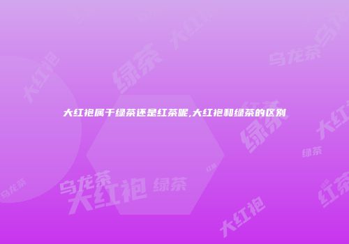大红袍属于绿茶还是红茶呢,大红袍和绿茶的区别