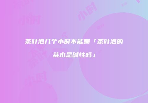 茶叶泡几个小时不能喝「茶叶泡的茶水是碱性吗」
