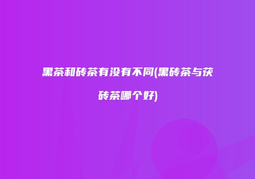 黑茶和砖茶有没有不同(黑砖茶与茯砖茶哪个好)