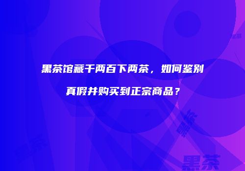 黑茶馆藏千两百下两茶，如何鉴别真假并购买到正宗商品？