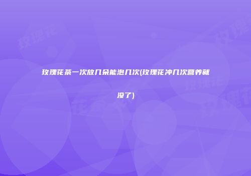 玫瑰花茶一次放几朵能泡几次(玫瑰花冲几次营养就没了)