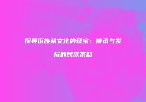 探寻佤族茶文化的瑰宝：传承与发展的民族茶韵