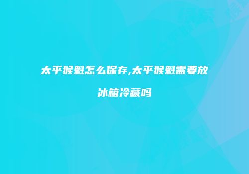太平猴魁怎么保存,太平猴魁需要放冰箱冷藏吗