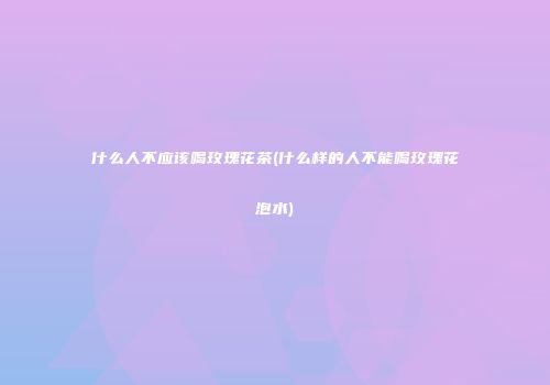 什么人不应该喝玫瑰花茶(什么样的人不能喝玫瑰花泡水)