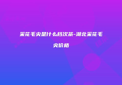 采花毛尖是什么档次茶-湖北采花毛尖价格