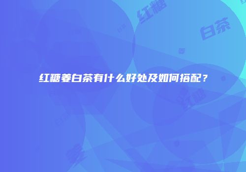红糖姜白茶有什么好处及如何搭配？