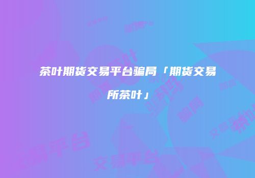 茶叶期货交易平台骗局「期货交易所茶叶」
