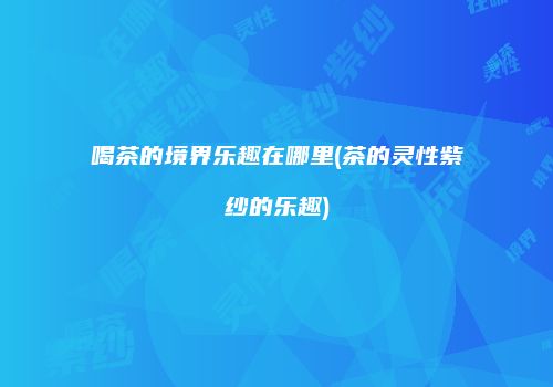 喝茶的境界乐趣在哪里(茶的灵性紫纱的乐趣)