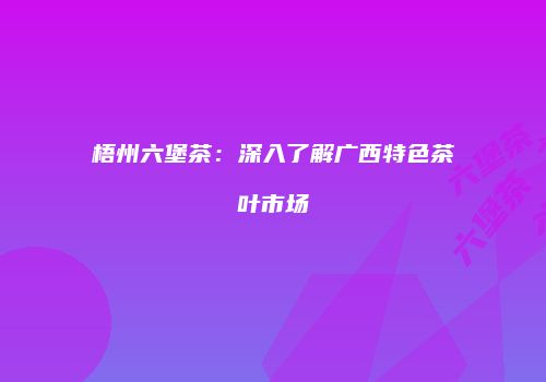 梧州六堡茶：深入了解广西特色茶叶市场