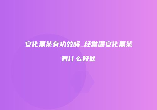 安化黑茶有功效吗_经常喝安化黑茶有什么好处
