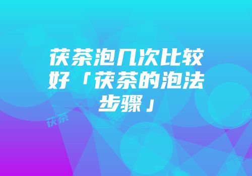 茯茶泡几次比较好「茯茶的泡法步骤」