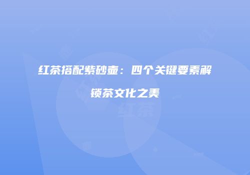 红茶搭配紫砂壶：四个关键要素解锁茶文化之美