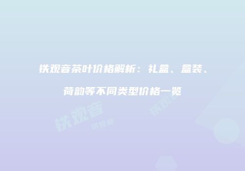 铁观音茶叶价格解析：礼盒、盒装、荷韵等不同类型价格一览