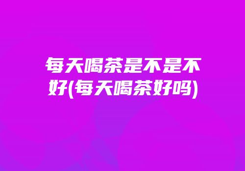 每天喝茶是不是不好(每天喝茶好吗)
