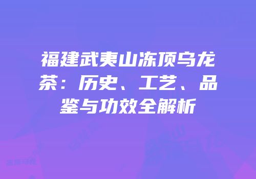 福建武夷山冻顶乌龙茶：历史、工艺、品鉴与功效全解析