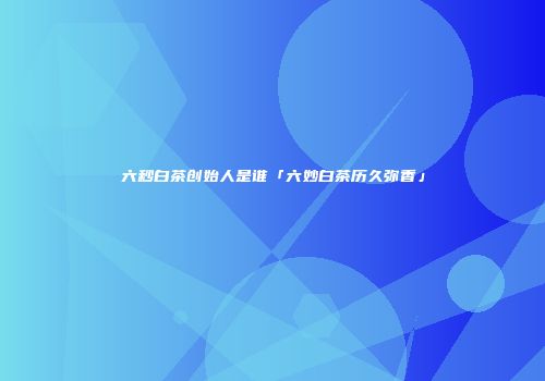 六秒白茶创始人是谁「六妙白茶历久弥香」