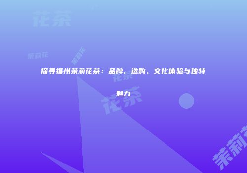 探寻福州茉莉花茶：品牌、选购、文化体验与独特魅力