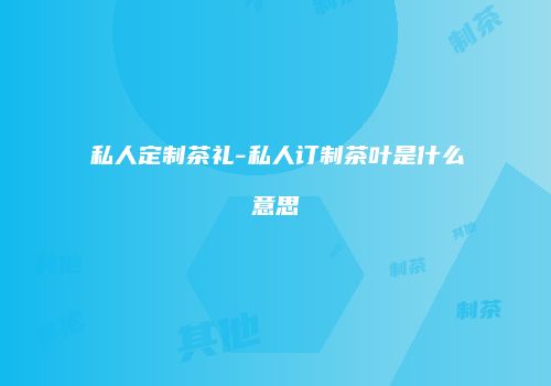 私人定制茶礼-私人订制茶叶是什么意思