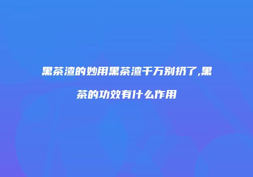 黑茶渣的妙用黑茶渣千万别扔了,黑茶的功效有什么作用
