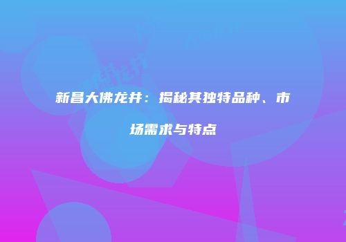 新昌大佛龙井：揭秘其独特品种、市场需求与特点