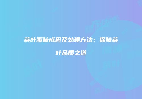 茶叶膻味成因及处理方法：保障茶叶品质之道
