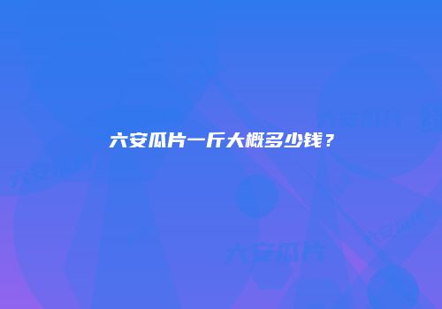 六安瓜片一斤大概多少钱？