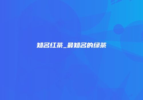 知名红茶_最知名的绿茶