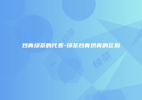 炒青绿茶的代表-绿茶炒青烘青的区别