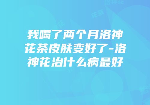 我喝了两个月洛神花茶皮肤变好了-洛神花治什么病最好