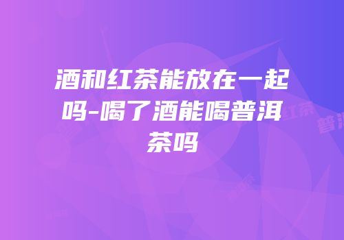 酒和红茶能放在一起吗-喝了酒能喝普洱茶吗