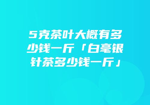 5克茶叶大概有多少钱一斤「白毫银针茶多少钱一斤」