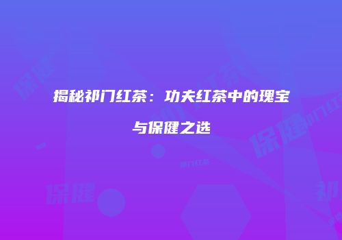 揭秘祁门红茶：功夫红茶中的瑰宝与保健之选