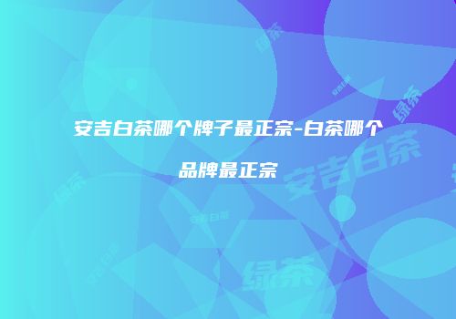 安吉白茶哪个牌子最正宗-白茶哪个品牌最正宗