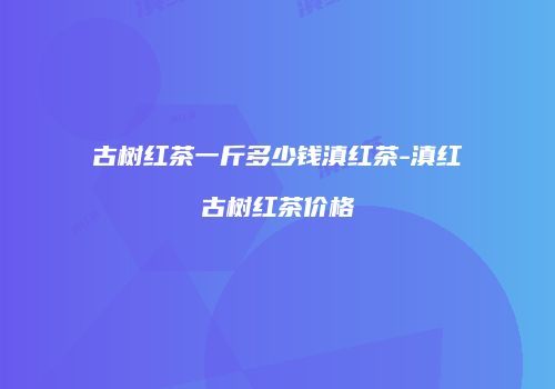 古树红茶一斤多少钱滇红茶-滇红古树红茶价格
