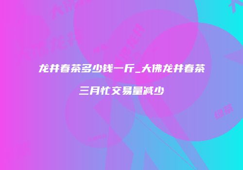 龙井春茶多少钱一斤_大佛龙井春茶三月忙交易量减少